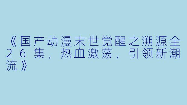 《国产动漫末世觉醒之溯源全26集，热血激荡，引领新潮流》