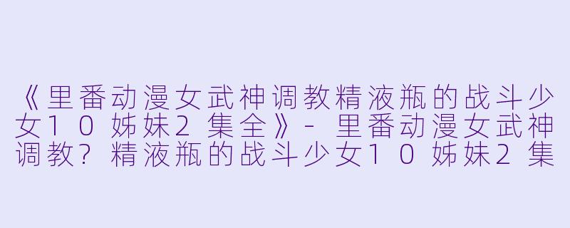 《里番动漫女武神调教精液瓶的战斗少女10姊妹2集全》-里番动漫女武神调教?精液瓶的战斗少女10姊妹2集全