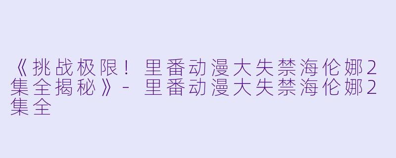 《挑战极限！里番动漫大失禁海伦娜2集全揭秘》-里番动漫大失禁海伦娜2集全