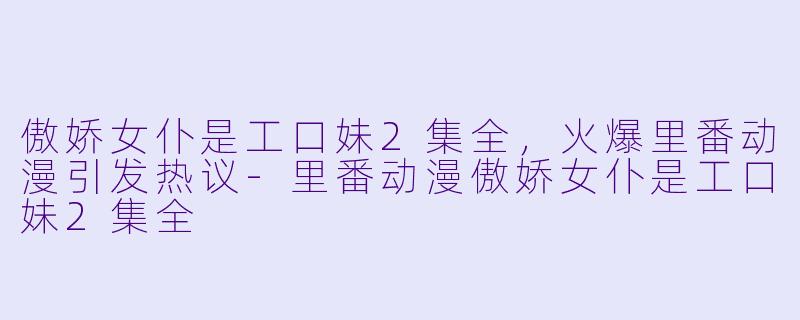 傲娇女仆是工口妹2集全，火爆里番动漫引发热议-里番动漫傲娇女仆是工口妹2集全