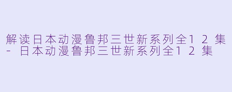 解读日本动漫鲁邦三世新系列全12集-日本动漫鲁邦三世新系列全12集