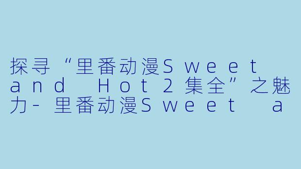 探寻“里番动漫Sweet and Hot2集全”之魅力-里番动漫Sweet and Hot2集全