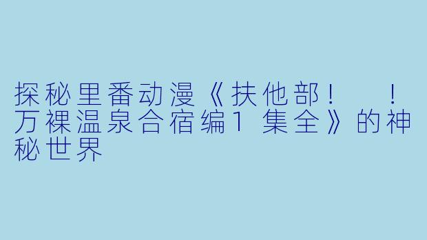 探秘里番动漫《扶他部！ ！万裸温泉合宿编1集全》的神秘世界