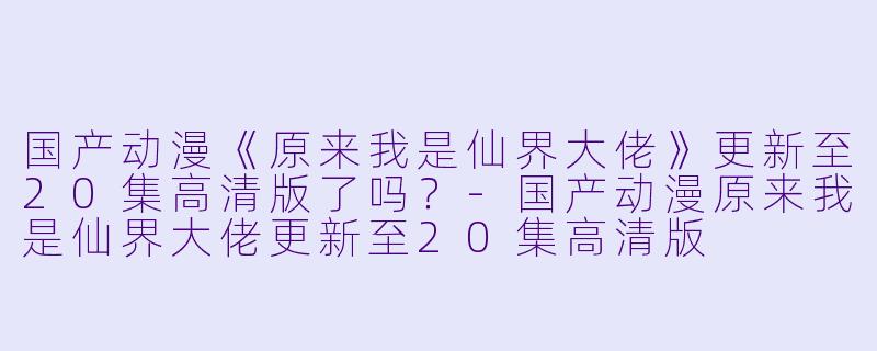 国产动漫《原来我是仙界大佬》更新至20集高清版了吗？