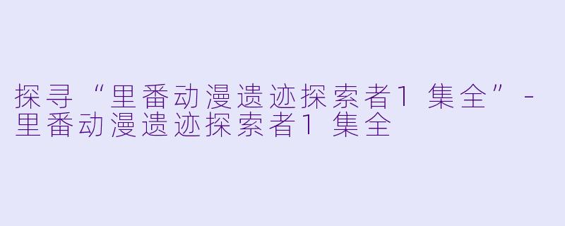 探寻“里番动漫遗迹探索者1集全”-里番动漫遗迹探索者1集全