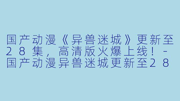 国产动漫《异兽迷城》更新至28集，高清版火爆上线！-国产动漫异兽迷城更新至28集高清版
