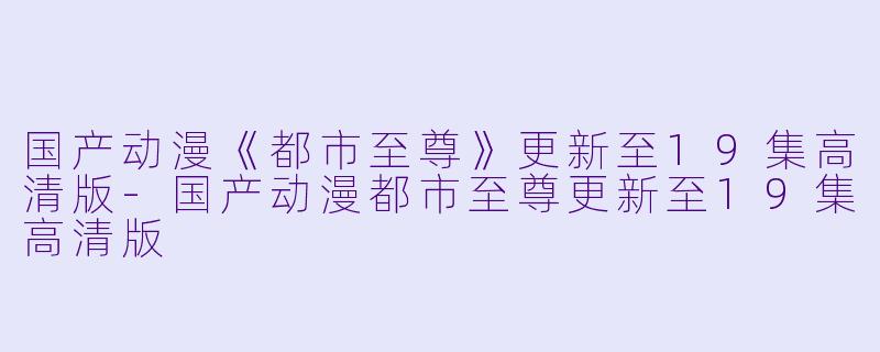 国产动漫《都市至尊》更新至19集高清版-国产动漫都市至尊更新至19集高清版