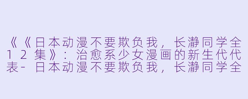 《《日本动漫不要欺负我，长瀞同学全12集》：治愈系少女漫画的新生代代表-日本动漫不要欺负我，长瀞同学全12集