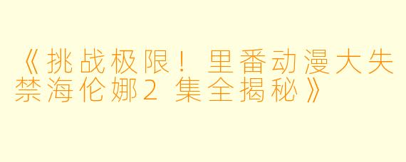 《挑战极限！里番动漫大失禁海伦娜2集全揭秘》