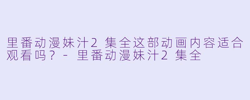 里番动漫妹汁2集全这部动画内容适合观看吗？