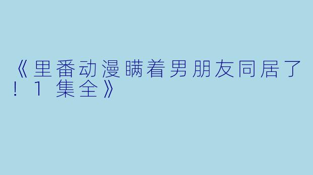 《里番动漫瞒着男朋友同居了！1集全》
