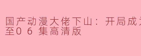 国产动漫大佬下山：开局成为男秘更新至06集高清版