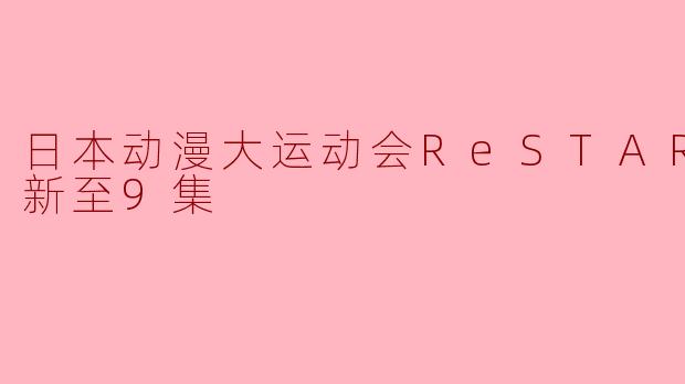 《日本动漫大运动会ReSTART!》更新至第9集有什么精彩的内容？