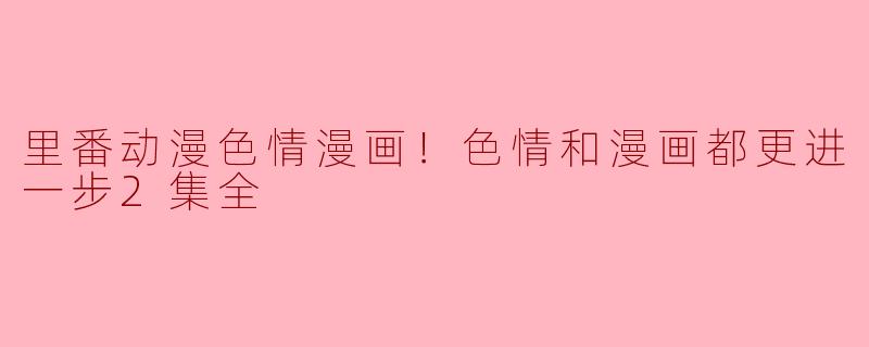 探讨里番动漫色情漫画的发展趋势：色情与漫画的进一步融合