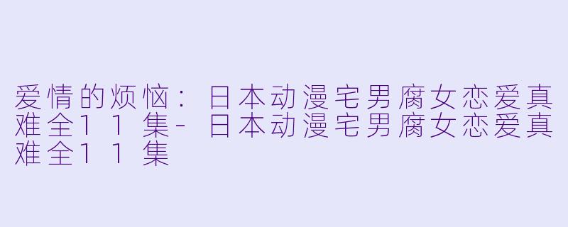爱情的烦恼：日本动漫宅男腐女恋爱真难全11集-日本动漫宅男腐女恋爱真难全11集