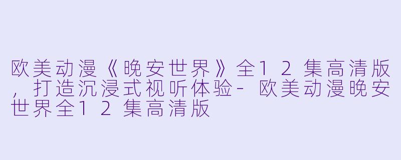 欧美动漫《晚安世界》全12集高清版，打造沉浸式视听体验-欧美动漫晚安世界全12集高清版
