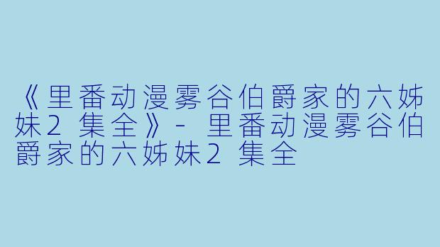 《里番动漫雾谷伯爵家的六姊妹2集全》-里番动漫雾谷伯爵家的六姊妹2集全