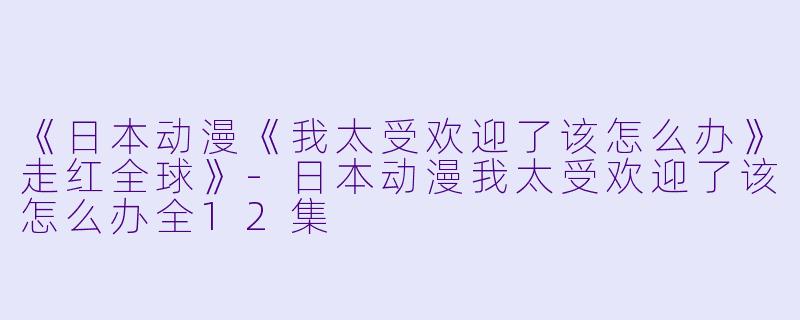 《日本动漫《我太受欢迎了该怎么办》走红全球》-日本动漫我太受欢迎了该怎么办全12集