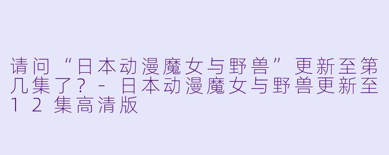 请问“日本动漫魔女与野兽”更新至第几集了？-日本动漫魔女与野兽更新至12集高清版