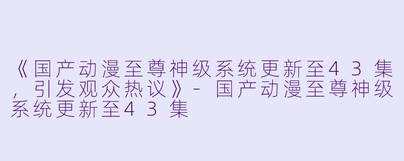 《国产动漫至尊神级系统更新至43集,引发观众热议》