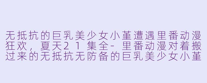 无抵抗的巨乳美少女小堇遭遇里番动漫狂欢，夏天21集全-里番动漫对着搬过来的无抵抗无防备的巨乳美少女小堇肆意妄为的夏天21集全