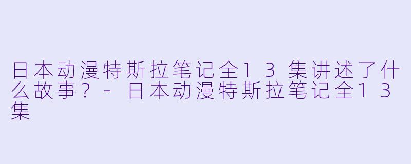 日本动漫特斯拉笔记全13集讲述了什么故事？