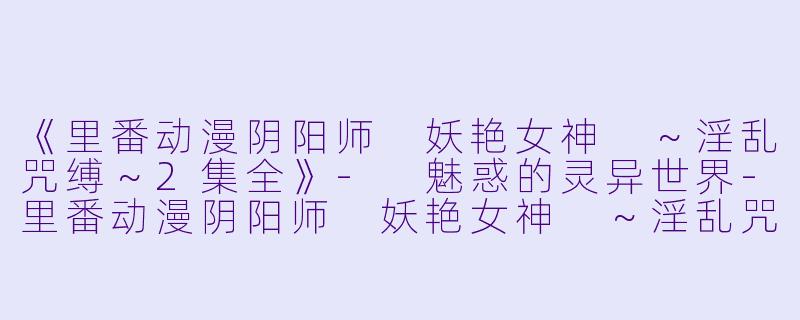 《里番动漫阴阳师 妖艳女神 ～淫乱咒缚～2集全》- 魅惑的灵异世界-里番动漫阴阳师 妖艳女神 ～淫乱咒缚～2集全