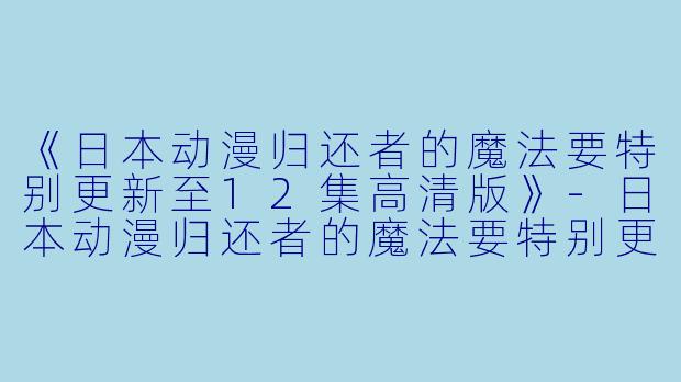 《日本动漫归还者的魔法要特别更新至12集高清版》-日本动漫归还者的魔法要特别更新至12集高清版