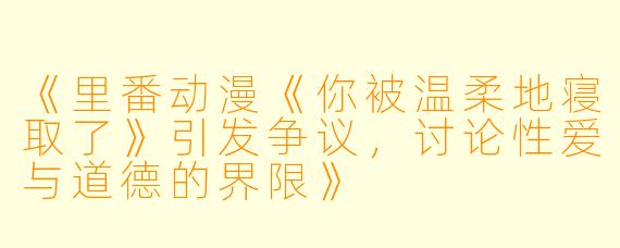 《里番动漫《你被温柔地寝取了》引发争议，讨论性爱与道德的界限》