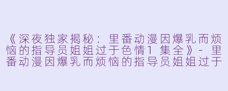 《深夜独家揭秘：里番动漫因爆乳而烦恼的指导员姐姐过于色情1集全》-里番动漫因爆乳而烦恼的指导员姐姐过于色情1集全