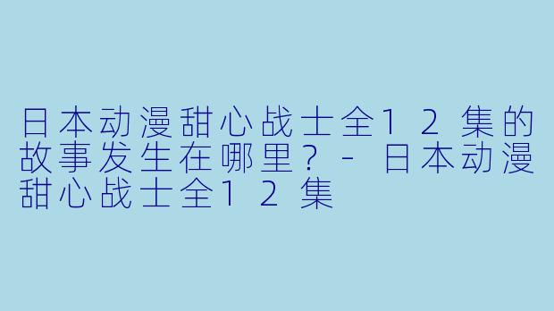 日本动漫甜心战士全12集的故事发生在哪里？-日本动漫甜心战士全12集