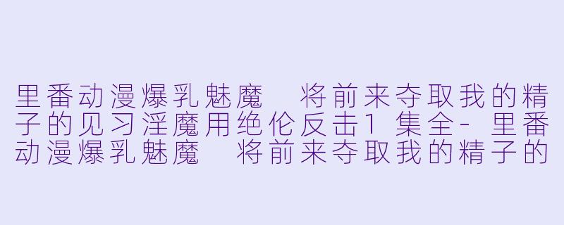 里番动漫爆乳魅魔 将前来夺取我的精子的见习淫魔用绝伦反击1集全-里番动漫爆乳魅魔 将前来夺取我的精子的见习淫魔用绝伦反击1集全