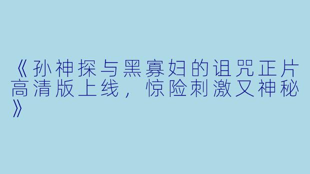 《孙神探与黑寡妇的诅咒正片高清版上线，惊险刺激又神秘》