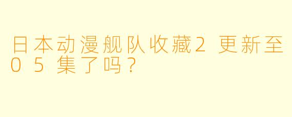 日本动漫舰队收藏2更新至05集了吗？