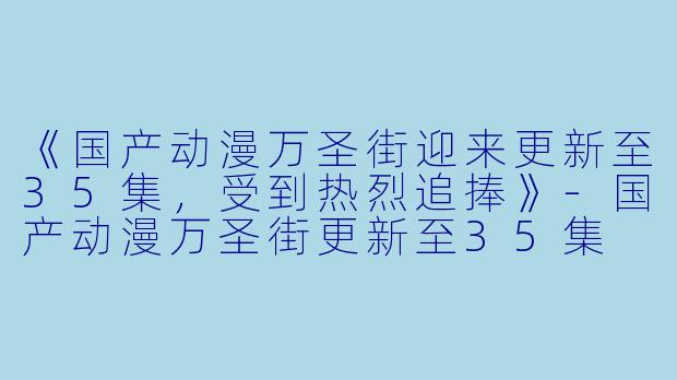 《国产动漫万圣街迎来更新至35集，受到热烈追捧》-国产动漫万圣街更新至35集