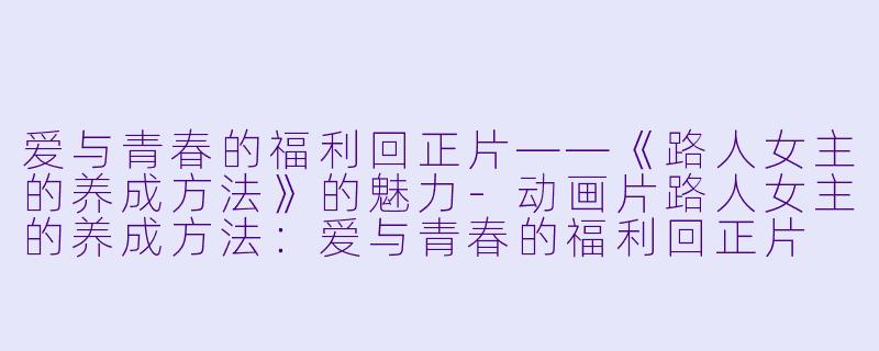 爱与青春的福利回正片——《路人女主的养成方法》的魅力-动画片路人女主的养成方法：爱与青春的福利回正片