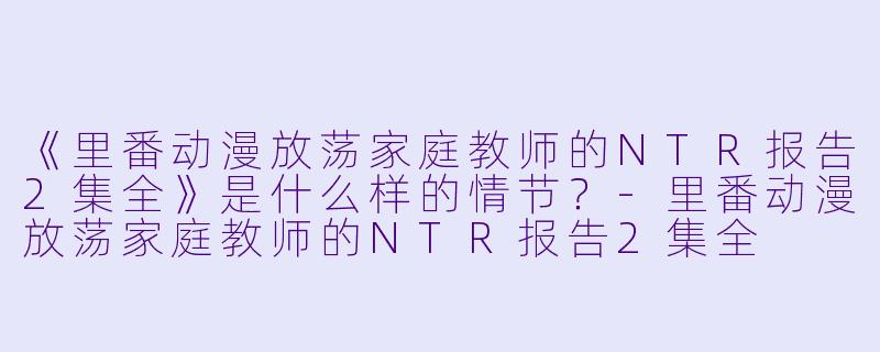 《里番动漫放荡家庭教师的NTR报告2集全》是什么样的情节？
