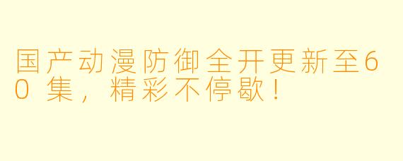 国产动漫防御全开更新至60集，精彩不停歇！