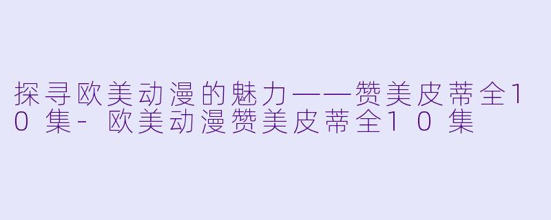 探寻欧美动漫的魅力——赞美皮蒂全10集-欧美动漫赞美皮蒂全10集