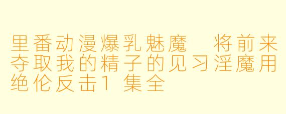 里番动漫爆乳魅魔 将前来夺取我的精子的见习淫魔用绝伦反击1集全