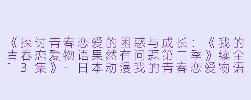 《探讨青春恋爱的困惑与成长：《我的青春恋爱物语果然有问题第二季》续全13集》-日本动漫我的青春恋爱物语果然有问题第二季 续全13集