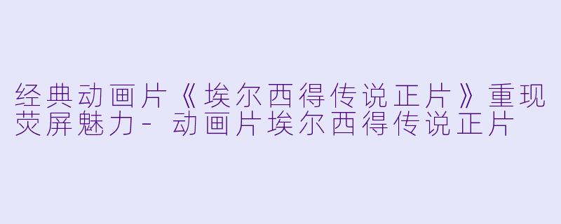 经典动画片《埃尔西得传说正片》重现荧屏魅力-动画片埃尔西得传说正片