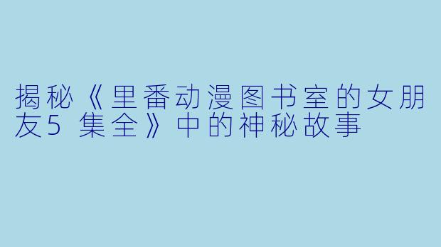 揭秘《里番动漫图书室的女朋友5集全》中的神秘故事