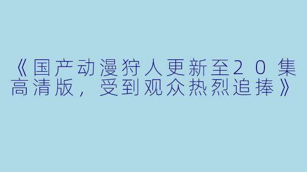《国产动漫狩人更新至20集高清版，受到观众热烈追捧》
