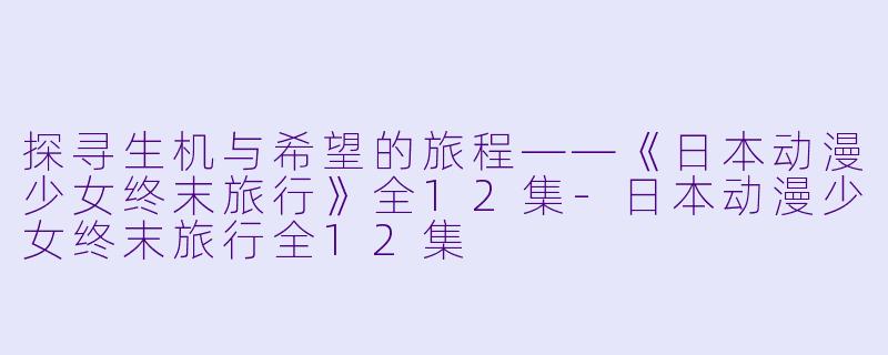 探寻生机与希望的旅程——《日本动漫少女终末旅行》全12集-日本动漫少女终末旅行全12集