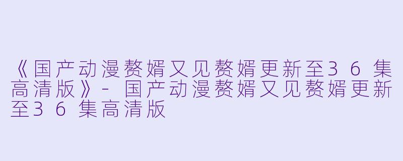 《国产动漫赘婿又见赘婿更新至36集高清版》-国产动漫赘婿又见赘婿更新至36集高清版
