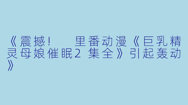 《震撼! 里番动漫《巨乳精灵母娘催眠2集全》引起轰动》