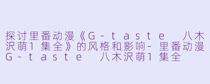 探讨里番动漫《G-taste 八木沢萌1集全》的风格和影响-里番动漫G-taste 八木沢萌1集全