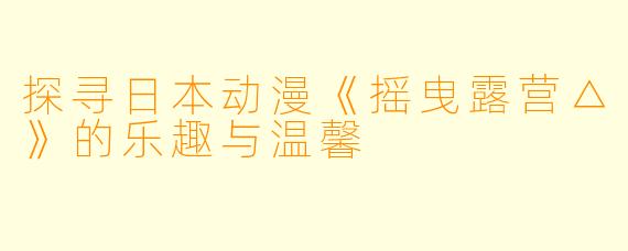探寻日本动漫《摇曳露营△》的乐趣与温馨