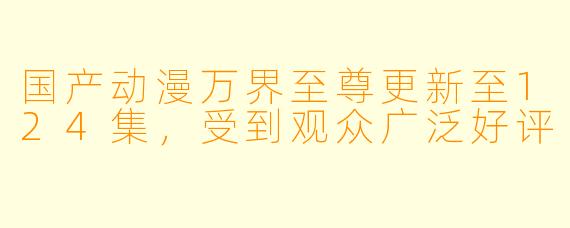 国产动漫万界至尊更新至124集，受到观众广泛好评